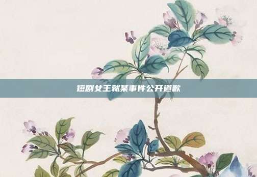 短剧女王就某事件公开道歉